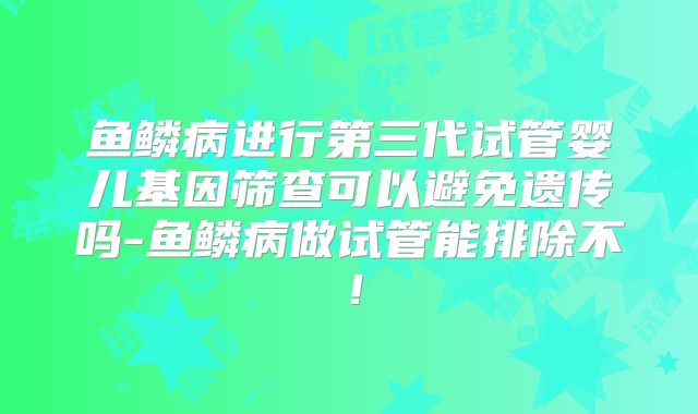 鱼鳞病进行第三代试管婴儿基因筛查可以避免遗传吗-鱼鳞病做试管能排除不!