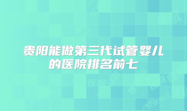 贵阳能做第三代试管婴儿的医院排名前七