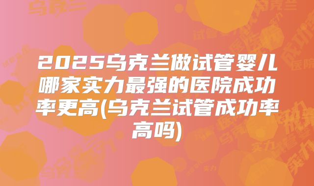 2025乌克兰做试管婴儿哪家实力最强的医院成功率更高(乌克兰试管成功率高吗)
