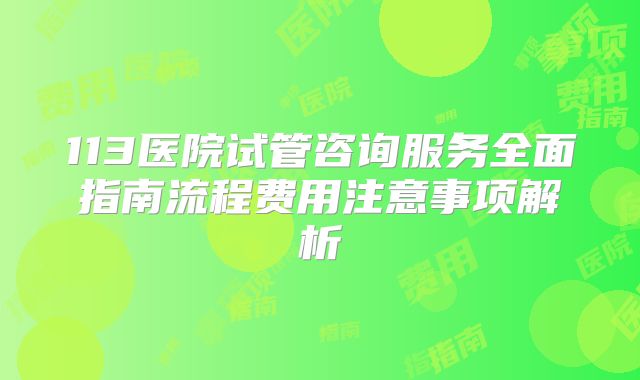 113医院试管咨询服务全面指南流程费用注意事项解析