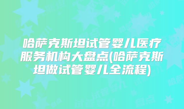 哈萨克斯坦试管婴儿医疗服务机构大盘点(哈萨克斯坦做试管婴儿全流程)