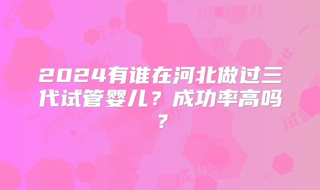 2024有谁在河北做过三代试管婴儿？成功率高吗？
