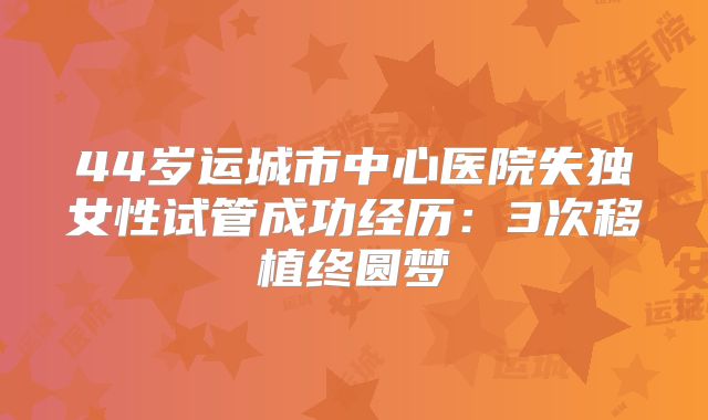 44岁运城市中心医院失独女性试管成功经历:3次移植终圆梦