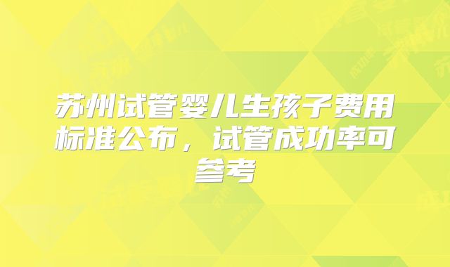 苏州试管婴儿生孩子费用标准公布，试管成功率可参考