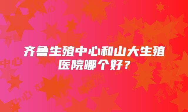 齐鲁生殖中心和山大生殖医院哪个好？
