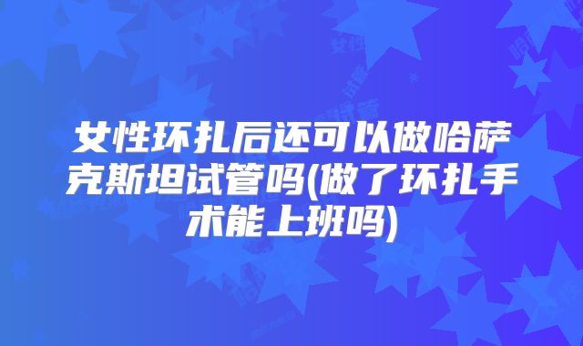 女性环扎后还可以做哈萨克斯坦试管吗(做了环扎手术能上班吗)