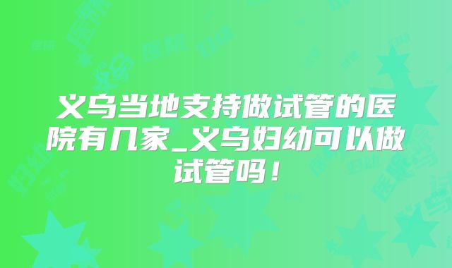 义乌当地支持做试管的医院有几家_义乌妇幼可以做试管吗！