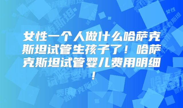 女性一个人做什么哈萨克斯坦试管生孩子了！哈萨克斯坦试管婴儿费用明细！
