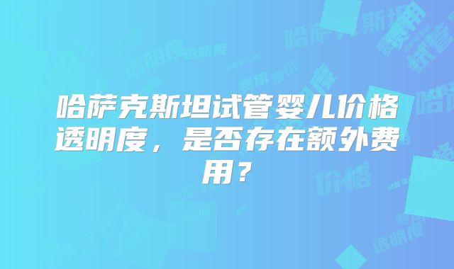 哈萨克斯坦试管婴儿价格透明度，是否存在额外费用？