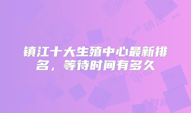 镇江十大生殖中心最新排名，等待时间有多久