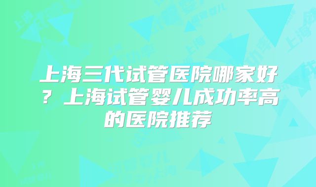 上海三代试管医院哪家好？上海试管婴儿成功率高的医院推荐