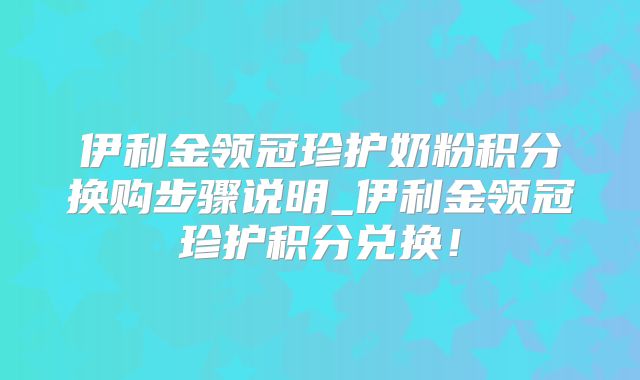 伊利金领冠珍护奶粉积分换购步骤说明_伊利金领冠珍护积分兑换！