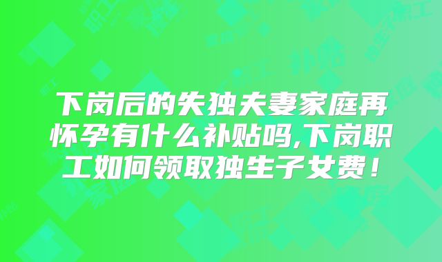 下岗后的失独夫妻家庭再怀孕有什么补贴吗,下岗职工如何领取独生子女费！