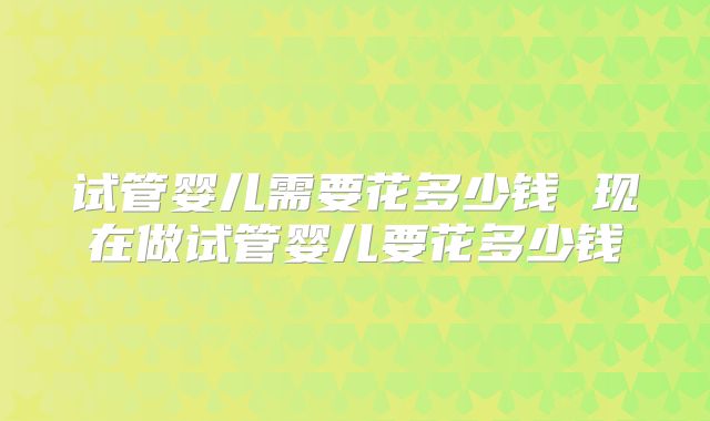 试管婴儿需要花多少钱 现在做试管婴儿要花多少钱