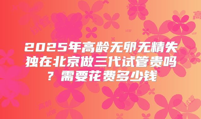 2025年高龄无卵无精失独在北京做三代试管贵吗？需要花费多少钱