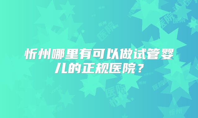 忻州哪里有可以做试管婴儿的正规医院？