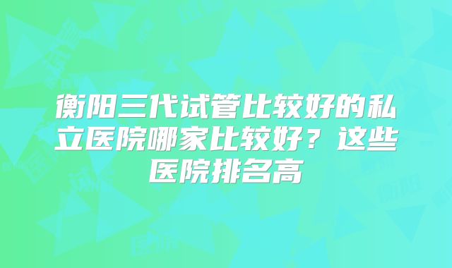 衡阳三代试管比较好的私立医院哪家比较好？这些医院排名高