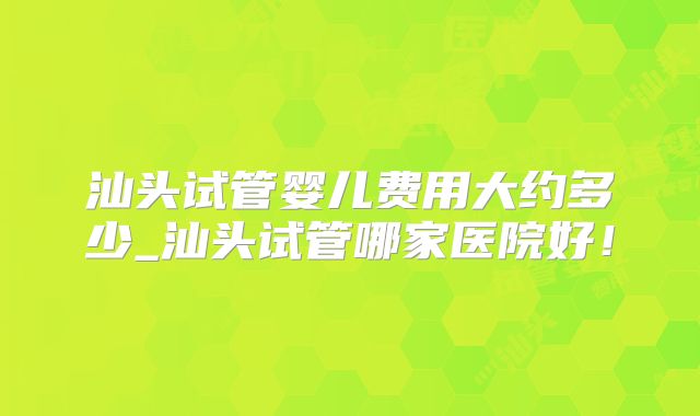 汕头试管婴儿费用大约多少_汕头试管哪家医院好！