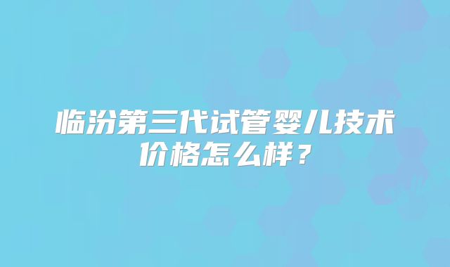临汾第三代试管婴儿技术价格怎么样？