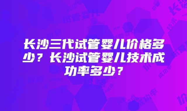 长沙三代试管婴儿价格多少？长沙试管婴儿技术成功率多少？