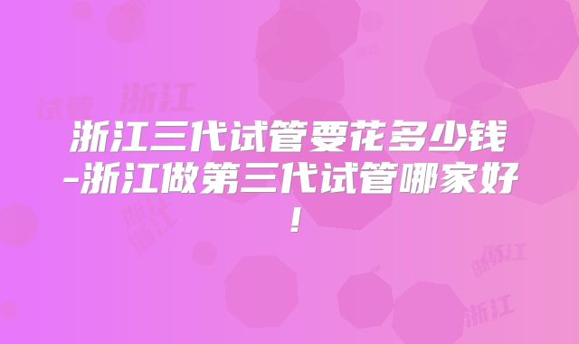 浙江三代试管要花多少钱-浙江做第三代试管哪家好!