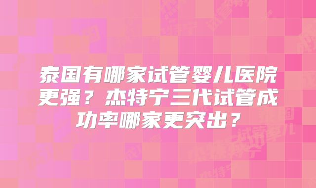 泰国有哪家试管婴儿医院更强？杰特宁三代试管成功率哪家更突出？