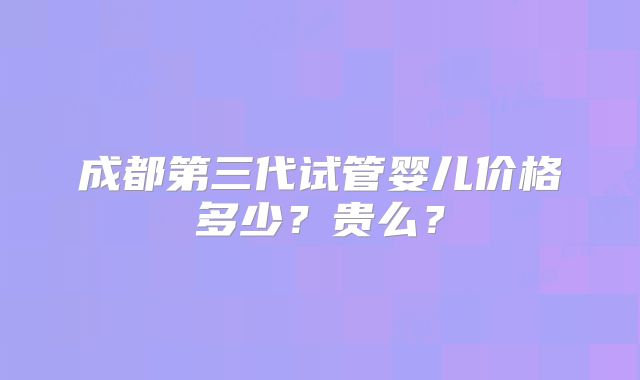 成都第三代试管婴儿价格多少？贵么？