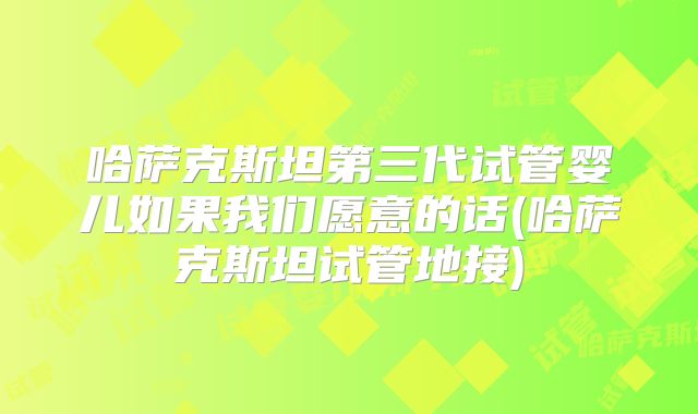 哈萨克斯坦第三代试管婴儿如果我们愿意的话(哈萨克斯坦试管地接)