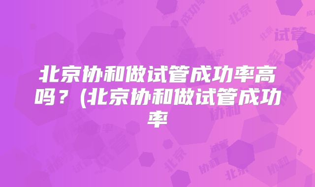 北京协和做试管成功率高吗？(北京协和做试管成功率