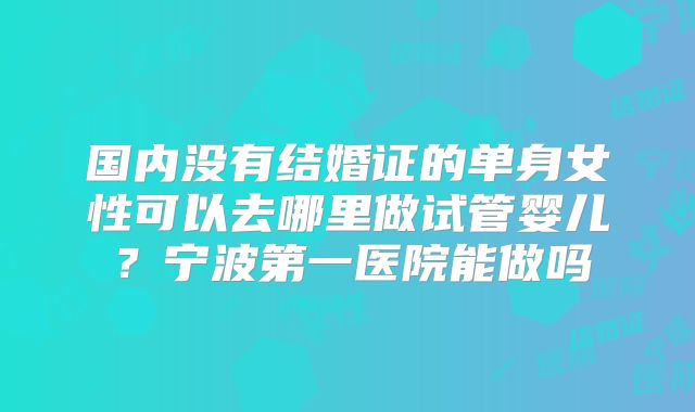 国内没有结婚证的单身女性可以去哪里做试管婴儿？宁波第一医院能做吗
