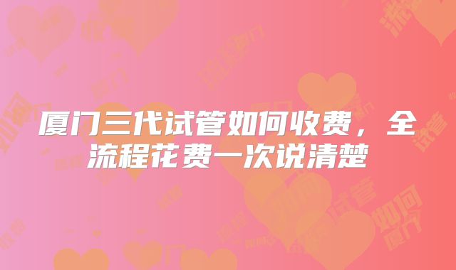 厦门三代试管如何收费，全流程花费一次说清楚