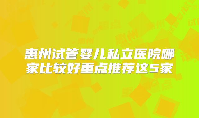 惠州试管婴儿私立医院哪家比较好重点推荐这5家