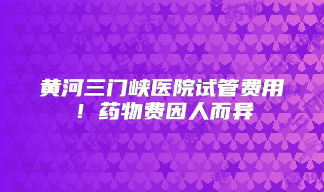 黄河三门峡医院试管费用！药物费因人而异