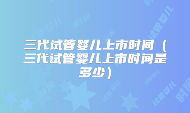 三代试管婴儿上市时间（三代试管婴儿上市时间是多少）