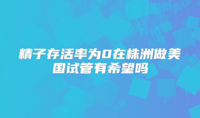 精子存活率为0在株洲做美国试管有希望吗