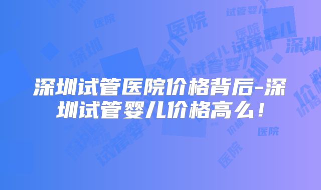 深圳试管医院价格背后-深圳试管婴儿价格高么！