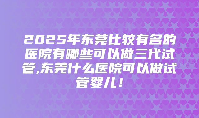 2025年东莞比较有名的医院有哪些可以做三代试管,东莞什么医院可以做试管婴儿！