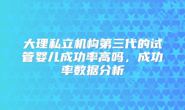 大理私立机构第三代的试管婴儿成功率高吗，成功率数据分析