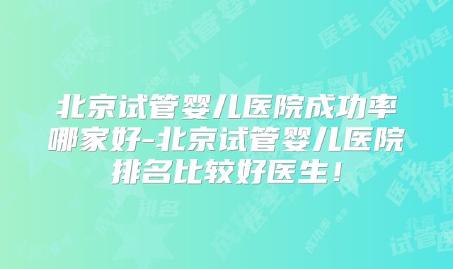 北京试管婴儿医院成功率哪家好-北京试管婴儿医院排名比较好医生！