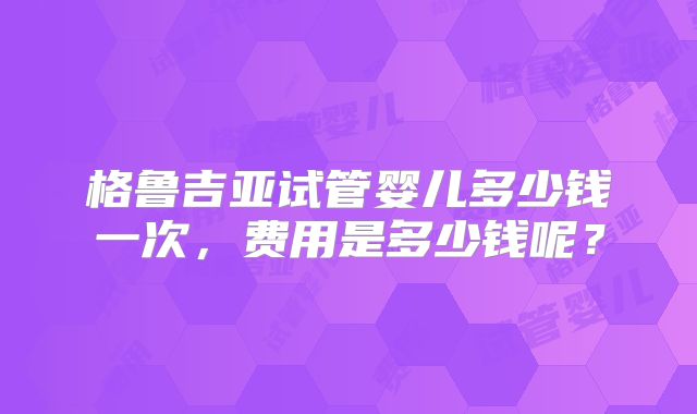 格鲁吉亚试管婴儿多少钱一次，费用是多少钱呢？
