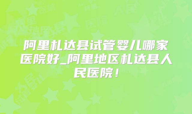 阿里札达县试管婴儿哪家医院好_阿里地区札达县人民医院！