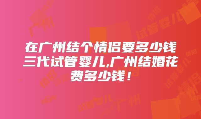 在广州结个情侣要多少钱三代试管婴儿,广州结婚花费多少钱！