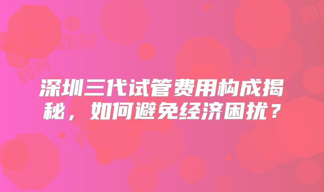 深圳三代试管费用构成揭秘,如何避免经济困扰?