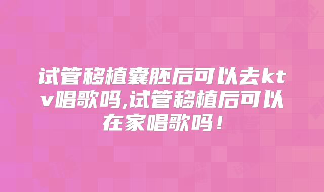 试管移植囊胚后可以去ktv唱歌吗,试管移植后可以在家唱歌吗！