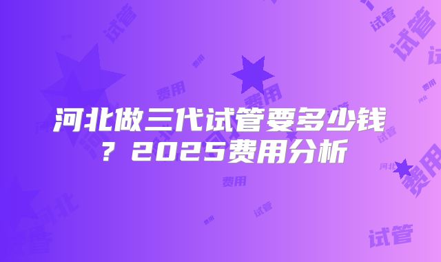 河北做三代试管要多少钱？2025费用分析