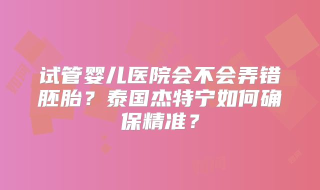 试管婴儿医院会不会弄错胚胎？泰国杰特宁如何确保精准？