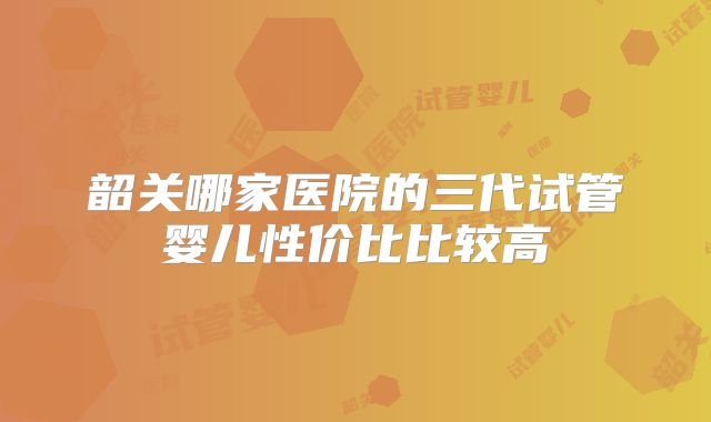 韶关哪家医院的三代试管婴儿性价比比较高