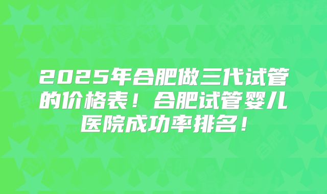 2025年合肥做三代试管的价格表！合肥试管婴儿医院成功率排名！