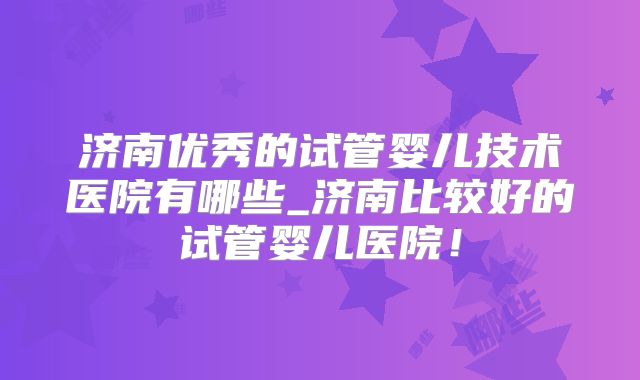 济南优秀的试管婴儿技术医院有哪些_济南比较好的试管婴儿医院！