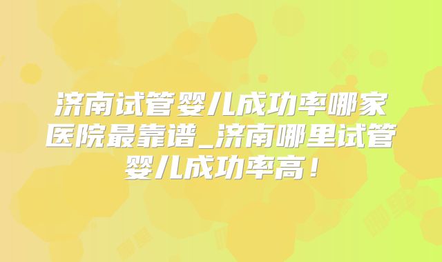 济南试管婴儿成功率哪家医院最靠谱_济南哪里试管婴儿成功率高！